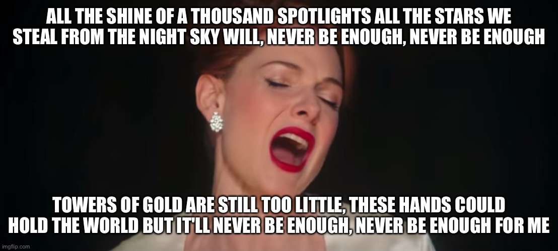 OH A MILLION DREAMS FOR THE WORLD WE'RE GONNA MAKE | ALL THE SHINE OF A THOUSAND SPOTLIGHTS ALL THE STARS WE STEAL FROM THE NIGHT SKY WILL, NEVER BE ENOUGH, NEVER BE ENOUGH; TOWERS OF GOLD ARE STILL TOO LITTLE, THESE HANDS COULD HOLD THE WORLD BUT IT'LL NEVER BE ENOUGH, NEVER BE ENOUGH FOR ME | image tagged in never-enough-the-greatest-showman,killeriscomingafteryourmeme,del says sotp,i actually don't giv a fuck,ur mean | made w/ Imgflip meme maker