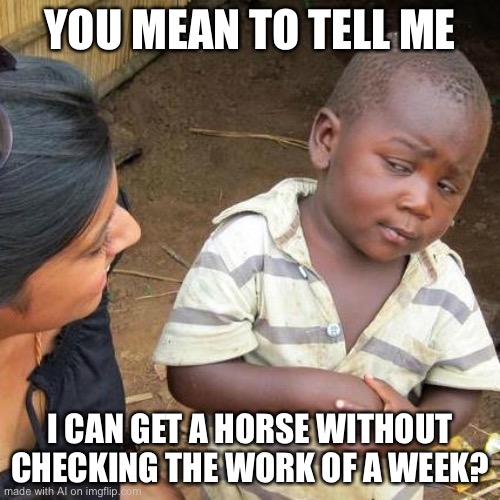 ...no. | YOU MEAN TO TELL ME; I CAN GET A HORSE WITHOUT CHECKING THE WORK OF A WEEK? | image tagged in memes,third world skeptical kid | made w/ Imgflip meme maker