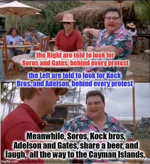 Cayman Theater | the Right are told to look for Soros and Gates, behind every protest; the Left are told to look for Kock Bros. and Adelson, behind every protest; Meanwhile, Soros, Kock bros, Adelson and Gates, share a beer, and laugh,  all the way to the Cayman Islands, | image tagged in memes,koch,soros,kumbaya,lol | made w/ Imgflip meme maker