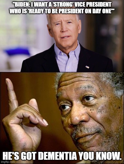 The VP will be the P | "BIDEN: I WANT A ‘STRONG’ VICE PRESIDENT WHO IS ‘READY TO BE PRESIDENT ON DAY ONE’"; HE'S GOT DEMENTIA YOU KNOW. | image tagged in this morgan freeman,joe biden 2020,funny,politics,political meme | made w/ Imgflip meme maker