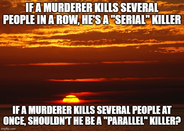 Sunset Deep Thoughts | IF A MURDERER KILLS SEVERAL PEOPLE IN A ROW, HE'S A "SERIAL" KILLER; IF A MURDERER KILLS SEVERAL PEOPLE AT ONCE, SHOULDN'T HE BE A "PARALLEL" KILLER? | image tagged in sunset deep thoughts | made w/ Imgflip meme maker