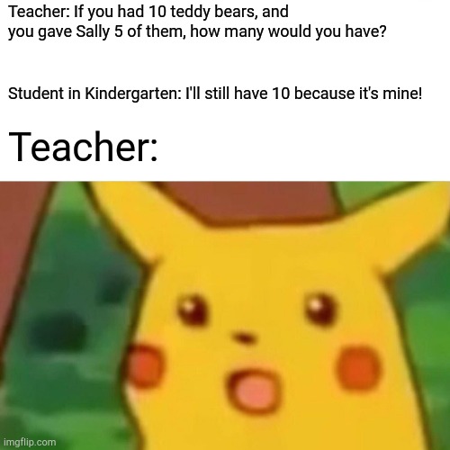 Surprised Pikachu | Teacher: If you had 10 teddy bears, and you gave Sally 5 of them, how many would you have? Student in Kindergarten: I'll still have 10 because it's mine! Teacher: | image tagged in memes,surprised pikachu | made w/ Imgflip meme maker