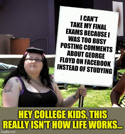 I can't believe this is happening in California, but really its not totally shocking either. | I CAN'T TAKE MY FINAL EXAMS BECAUSE I WAS TOO BUSY POSTING COMMENTS ABOUT GEORGE FLOYD ON FACEBOOK INSTEAD OF STUDYING; HEY COLLEGE KIDS, THIS REALLY ISN'T HOW LIFE WORKS... | image tagged in sjw with sign,test | made w/ Imgflip meme maker