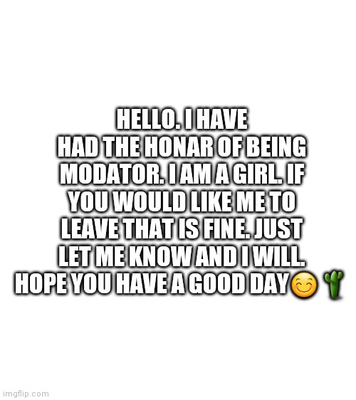 *Honor *Moderator | HELLO. I HAVE HAD THE HONAR OF BEING MODATOR. I AM A GIRL. IF YOU WOULD LIKE ME TO LEAVE THAT IS FINE. JUST LET ME KNOW AND I WILL. HOPE YOU HAVE A GOOD DAY😊🌵 | image tagged in blank white template | made w/ Imgflip meme maker
