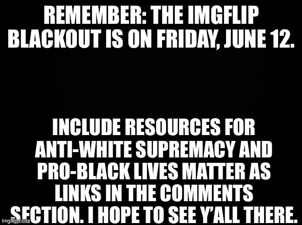 Black background | REMEMBER: THE IMGFLIP BLACKOUT IS ON FRIDAY, JUNE 12. INCLUDE RESOURCES FOR ANTI-WHITE SUPREMACY AND PRO-BLACK LIVES MATTER AS LINKS IN THE COMMENTS SECTION. I HOPE TO SEE Y’ALL THERE. | image tagged in black background | made w/ Imgflip meme maker