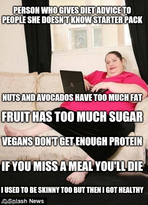 Fat woman on computer | PERSON WHO GIVES DIET ADVICE TO PEOPLE SHE DOESN'T KNOW STARTER PACK; NUTS AND AVOCADOS HAVE TOO MUCH FAT; FRUIT HAS TOO MUCH SUGAR; VEGANS DON'T GET ENOUGH PROTEIN; IF YOU MISS A MEAL YOU'LL DIE; I USED TO BE SKINNY TOO BUT THEN I GOT HEALTHY | image tagged in fat woman on computer | made w/ Imgflip meme maker