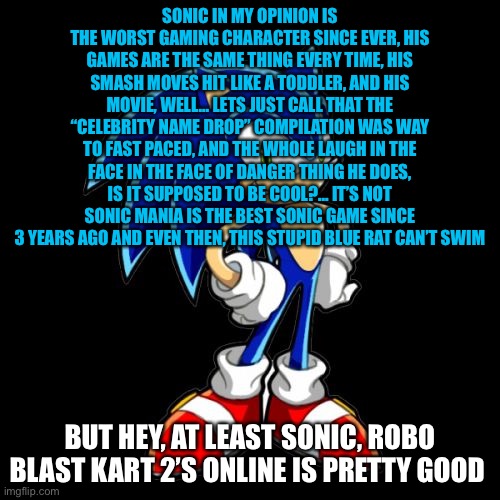 sonic sucks (in my opinion) | SONIC IN MY OPINION IS THE WORST GAMING CHARACTER SINCE EVER, HIS GAMES ARE THE SAME THING EVERY TIME, HIS SMASH MOVES HIT LIKE A TODDLER, AND HIS MOVIE, WELL... LETS JUST CALL THAT THE “CELEBRITY NAME DROP” COMPILATION WAS WAY TO FAST PACED, AND THE WHOLE LAUGH IN THE FACE IN THE FACE OF DANGER THING HE DOES, IS IT SUPPOSED TO BE COOL?... IT’S NOT SONIC MANIA IS THE BEST SONIC GAME SINCE 3 YEARS AGO AND EVEN THEN, THIS STUPID BLUE RAT CAN’T SWIM; BUT HEY, AT LEAST SONIC, ROBO BLAST KART 2’S ONLINE IS PRETTY GOOD | image tagged in memes,you're too slow sonic | made w/ Imgflip meme maker