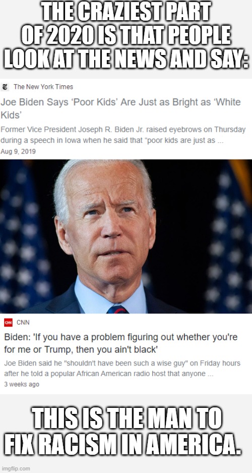 Joe Biden, the racist. | THE CRAZIEST PART OF 2020 IS THAT PEOPLE LOOK AT THE NEWS AND SAY:; THIS IS THE MAN TO FIX RACISM IN AMERICA. | image tagged in joe biden,racism | made w/ Imgflip meme maker