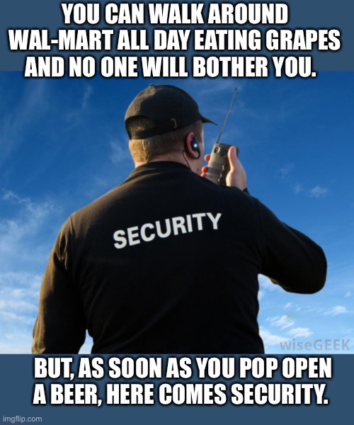 Security Guard Work Stories | YOU CAN WALK AROUND WAL-MART ALL DAY EATING GRAPES AND NO ONE WILL BOTHER YOU. BUT, AS SOON AS YOU POP OPEN A BEER, HERE COMES SECURITY. | image tagged in security,guard,walmart,beer,grapes,meme | made w/ Imgflip meme maker