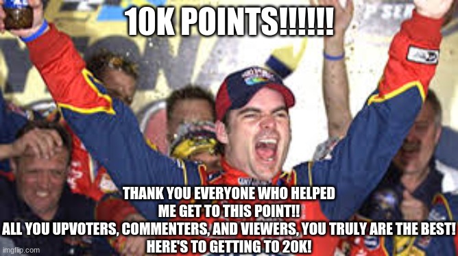 THANK YOU | 10K POINTS!!!!!! THANK YOU EVERYONE WHO HELPED ME GET TO THIS POINT!!
ALL YOU UPVOTERS, COMMENTERS, AND VIEWERS, YOU TRULY ARE THE BEST!
HERE'S TO GETTING TO 20K! | image tagged in jeff gordon win | made w/ Imgflip meme maker