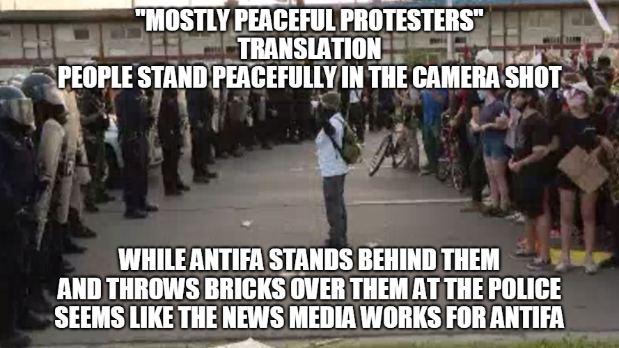 Mostly Peaceful Protesters | "MOSTLY PEACEFUL PROTESTERS"
TRANSLATION
PEOPLE STAND PEACEFULLY IN THE CAMERA SHOT; WHILE ANTIFA STANDS BEHIND THEM
AND THROWS BRICKS OVER THEM AT THE POLICE
SEEMS LIKE THE NEWS MEDIA WORKS FOR ANTIFA | image tagged in peaceful,protesters,antifa,bricks,police,news media | made w/ Imgflip meme maker