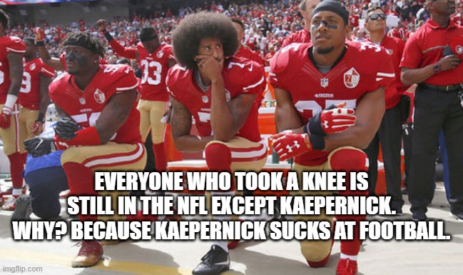 Because, you suck, Col. | EVERYONE WHO TOOK A KNEE IS STILL IN THE NFL EXCEPT KAEPERNICK. WHY? BECAUSE KAEPERNICK SUCKS AT FOOTBALL. | image tagged in colin kapernick kneeling,nfl,football | made w/ Imgflip meme maker