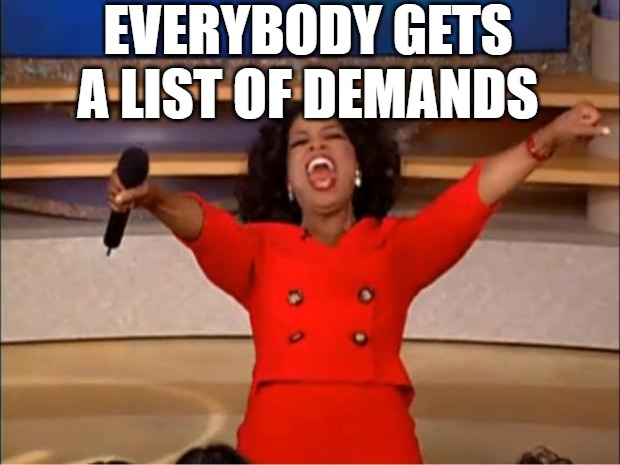Oprah's List | EVERYBODY GETS A LIST OF DEMANDS | image tagged in memes,oprah you get a,list of demands,oprah winfrey | made w/ Imgflip meme maker