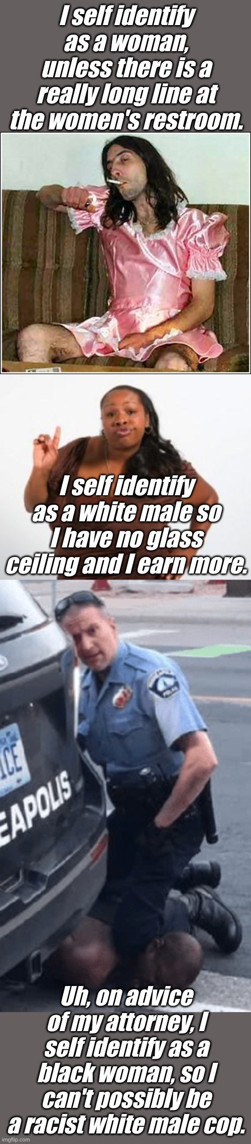 It would have been so easy to avoid these riots and racist police brutality. | I self identify as a woman, unless there is a really long line at the women's restroom. I self identify as a white male so I have no glass ceiling and I earn more. Uh, on advice of my attorney, I self identify as a black woman, so I can't possibly be a racist white male cop. | image tagged in angry black woman,transgender rights,murderous minnesota cop | made w/ Imgflip meme maker