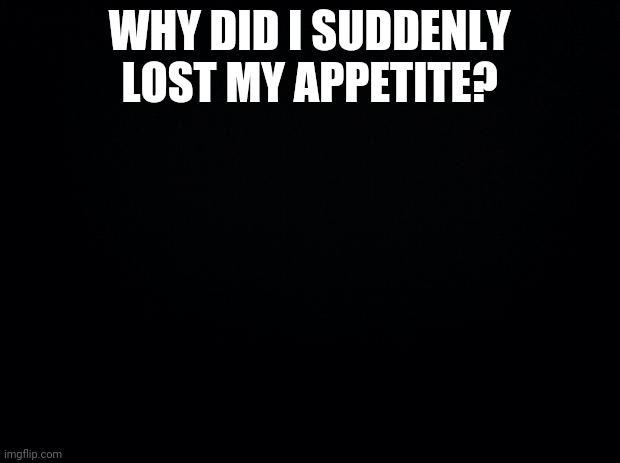 Black background | WHY DID I SUDDENLY LOST MY APPETITE? | image tagged in black background | made w/ Imgflip meme maker