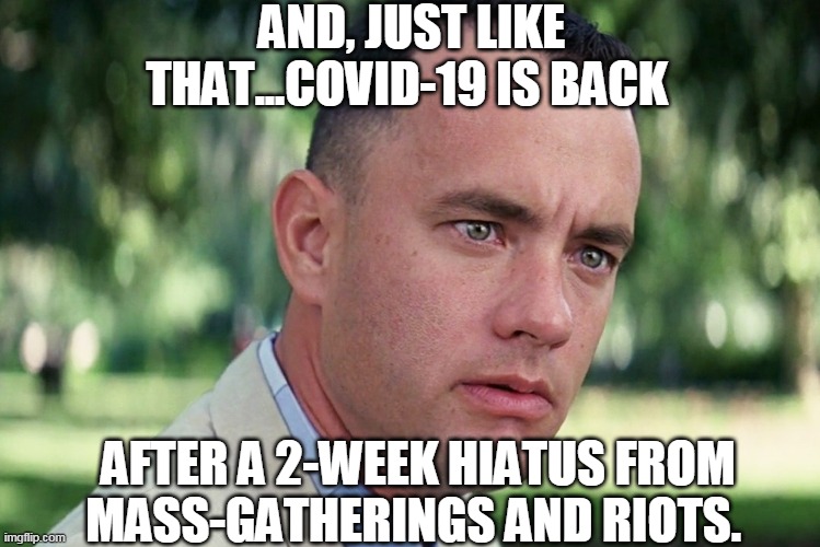 The Return of Covid-19 | AND, JUST LIKE THAT...COVID-19 IS BACK; AFTER A 2-WEEK HIATUS FROM MASS-GATHERINGS AND RIOTS. | image tagged in covid-19,coronavirus,msm,riots,new york city,fauci | made w/ Imgflip meme maker