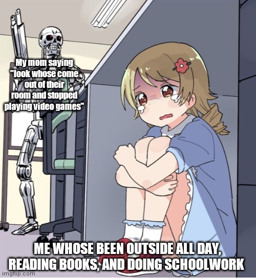 Anime Girl Hiding from Terminator | My mom saying "look whose come out of their room and stopped playing video games"; ME WHOSE BEEN OUTSIDE ALL DAY, READING BOOKS, AND DOING SCHOOLWORK | image tagged in anime girl hiding from terminator | made w/ Imgflip meme maker