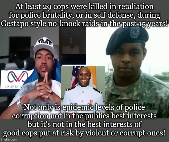 At least 29 cops were killed in retaliation for police brutality, or in self defense, during Gestapo style no-knock raids in the past 15 years! Not only is epidemic levels of police corruption not in the publics best interests but it's not in the best interests of good cops put at risk by violent or corrupt ones! | made w/ Imgflip meme maker