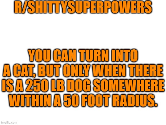 Blank White Template |  R/SHITTYSUPERPOWERS; YOU CAN TURN INTO A CAT, BUT ONLY WHEN THERE IS A 250 LB DOG SOMEWHERE WITHIN A 50 FOOT RADIUS. | image tagged in blank white template | made w/ Imgflip meme maker