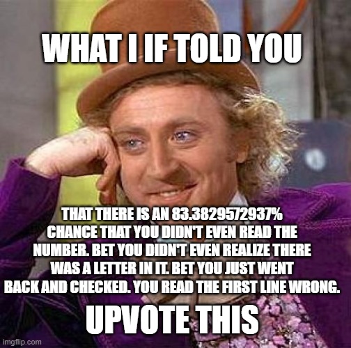 Creepy Condescending Wonka | WHAT I IF TOLD YOU; THAT THERE IS AN 83.3829572937% CHANCE THAT YOU DIDN'T EVEN READ THE NUMBER. BET YOU DIDN'T EVEN REALIZE THERE WAS A LETTER IN IT. BET YOU JUST WENT BACK AND CHECKED. YOU READ THE FIRST LINE WRONG. UPVOTE THIS | image tagged in memes,creepy condescending wonka | made w/ Imgflip meme maker