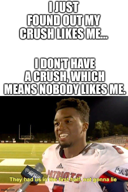 Who else is depressed? | I JUST FOUND OUT MY CRUSH LIKES ME... I DON'T HAVE A CRUSH, WHICH MEANS NOBODY LIKES ME. | image tagged in blank white template,they had us in the first half | made w/ Imgflip meme maker