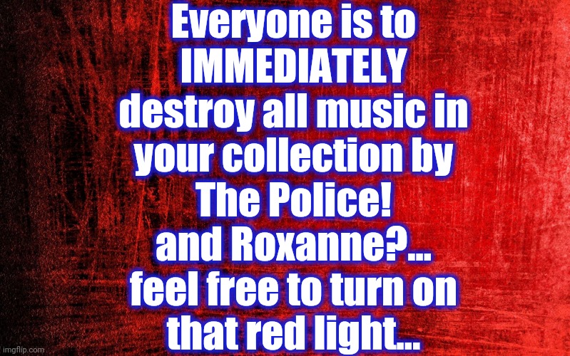 Red Background | Everyone is to
IMMEDIATELY
destroy all music in
your collection by
The Police!
and Roxanne?...
feel free to turn on
that red light... | image tagged in police,destroy,music,roxanne | made w/ Imgflip meme maker