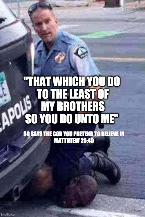 How Jesus Felt about Police Brutality | SO SAYS THE GOD YOU PRETEND TO BELIEVE IN

MATTHTEW 25:40; "THAT WHICH YOU DO 
TO THE LEAST OF
MY BROTHERS
SO YOU DO UNTO ME" | image tagged in defundpolice | made w/ Imgflip meme maker
