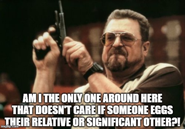 Am I The Only One Around Here | AM I THE ONLY ONE AROUND HERE THAT DOESN'T CARE IF SOMEONE EGGS THEIR RELATIVE OR SIGNIFICANT OTHER?! | image tagged in memes,am i the only one around here | made w/ Imgflip meme maker