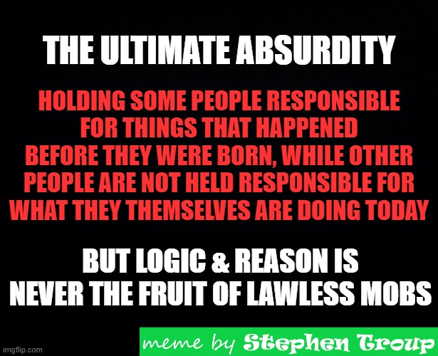 THE ULTIMATE HYPOCRITICAL ABSURDITY | THE ULTIMATE ABSURDITY; HOLDING SOME PEOPLE RESPONSIBLE
FOR THINGS THAT HAPPENED BEFORE THEY WERE BORN, WHILE OTHER PEOPLE ARE NOT HELD RESPONSIBLE FOR
WHAT THEY THEMSELVES ARE DOING TODAY; BUT LOGIC & REASON IS NEVER THE FRUIT OF LAWLESS MOBS | image tagged in hypocrisy,responsibility,lawless,mobs,absurdity,an0moly | made w/ Imgflip meme maker