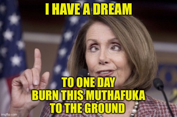Nancy pelosi | I HAVE A DREAM TO ONE DAY
BURN THIS MUTHAFUKA
TO THE GROUND | image tagged in nancy pelosi | made w/ Imgflip meme maker