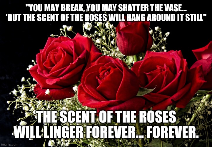 Scent of Roses | "YOU MAY BREAK, YOU MAY SHATTER THE VASE... 'BUT THE SCENT OF THE ROSES WILL HANG AROUND IT STILL"; THE SCENT OF THE ROSES WILL LINGER FOREVER... FOREVER. | image tagged in roses | made w/ Imgflip meme maker