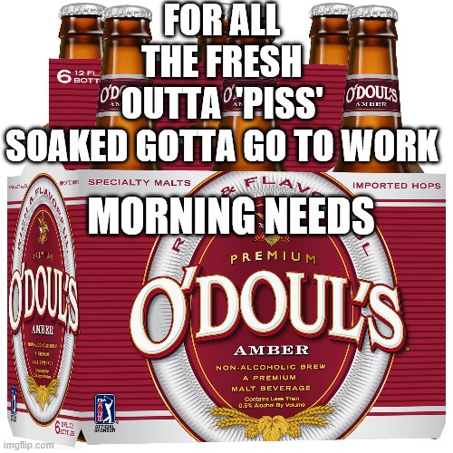 Top of the morning to ya | FOR ALL THE FRESH OUTTA  'PISS' SOAKED GOTTA GO TO WORK; MORNING NEEDS | image tagged in alcoholic,pissed off | made w/ Imgflip meme maker