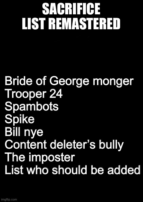 Yes | SACRIFICE LIST REMASTERED; Bride of George monger

Trooper 24

Spambots

Spike

Bill nye

Content deleter’s bully

The imposter


List who should be added | image tagged in a black blank | made w/ Imgflip meme maker