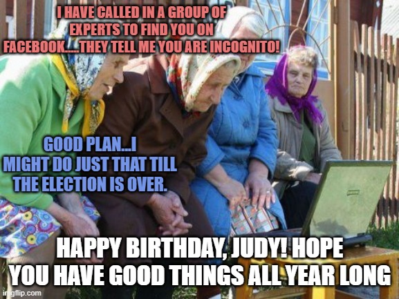 Babushkas On Facebook |  I HAVE CALLED IN A GROUP OF EXPERTS TO FIND YOU ON FACEBOOK.....THEY TELL ME YOU ARE INCOGNITO! GOOD PLAN...I MIGHT DO JUST THAT TILL THE ELECTION IS OVER. HAPPY BIRTHDAY, JUDY! HOPE YOU HAVE GOOD THINGS ALL YEAR LONG | image tagged in memes,babushkas on facebook | made w/ Imgflip meme maker