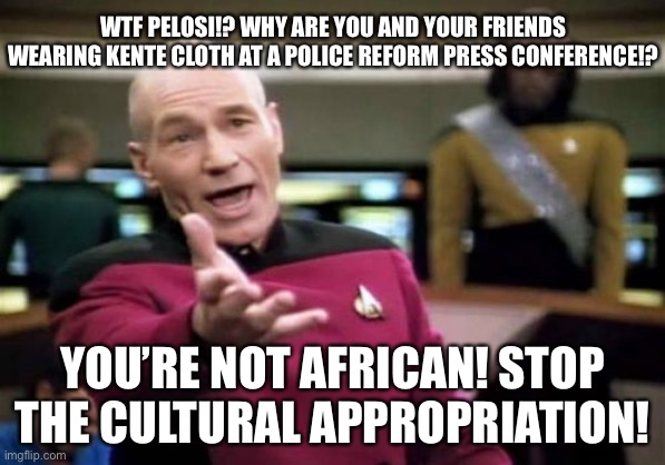 Pelosi pandering knows no bounds | WTF PELOSI!? WHY ARE YOU AND YOUR FRIENDS WEARING KENTE CLOTH AT A POLICE REFORM PRESS CONFERENCE!? YOU’RE NOT AFRICAN! STOP THE CULTURAL APPROPRIATION! | image tagged in memes,picard wtf,nancy pelosi,african,cultural appropriation,racist | made w/ Imgflip meme maker