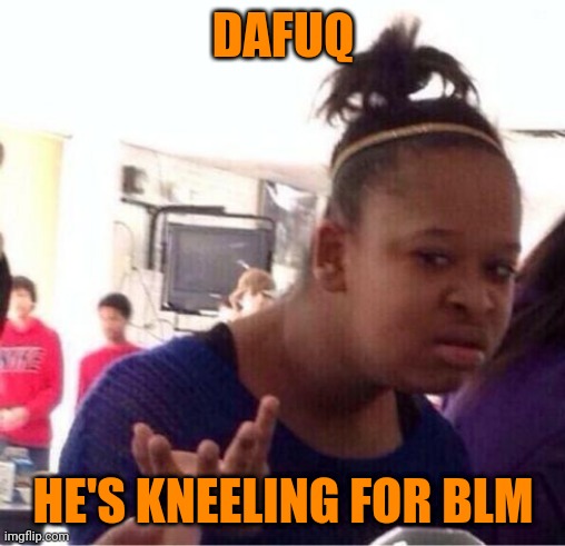 dafuq?? | DAFUQ HE'S KNEELING FOR BLM | image tagged in dafuq | made w/ Imgflip meme maker