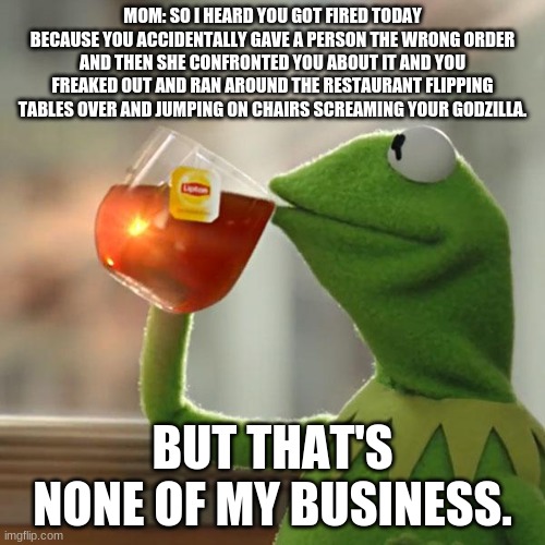 But That's None Of My Business | MOM: SO I HEARD YOU GOT FIRED TODAY BECAUSE YOU ACCIDENTALLY GAVE A PERSON THE WRONG ORDER AND THEN SHE CONFRONTED YOU ABOUT IT AND YOU FREAKED OUT AND RAN AROUND THE RESTAURANT FLIPPING TABLES OVER AND JUMPING ON CHAIRS SCREAMING YOUR GODZILLA. BUT THAT'S NONE OF MY BUSINESS. | image tagged in memes,but that's none of my business,kermit the frog | made w/ Imgflip meme maker