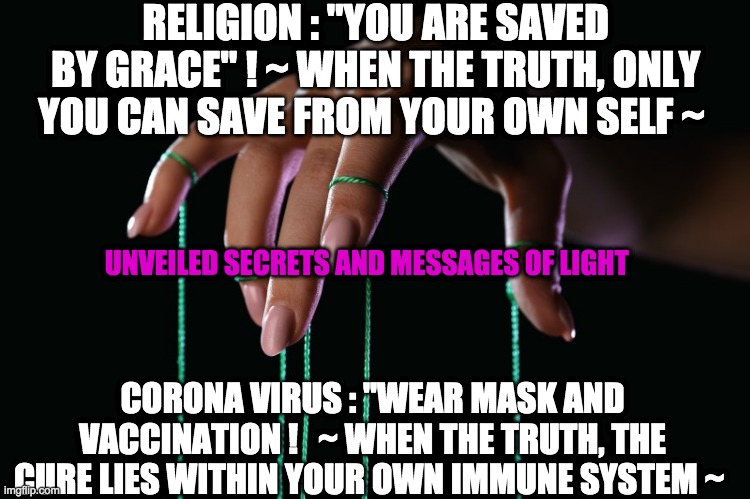 MANIPULATION | RELIGION : "YOU ARE SAVED BY GRACE" ! ~ WHEN THE TRUTH, ONLY YOU CAN SAVE FROM YOUR OWN SELF ~; UNVEILED SECRETS AND MESSAGES OF LIGHT; CORONA VIRUS : ''WEAR MASK AND VACCINATION !   ~ WHEN THE TRUTH, THE CURE LIES WITHIN YOUR OWN IMMUNE SYSTEM ~ | image tagged in manipulation | made w/ Imgflip meme maker