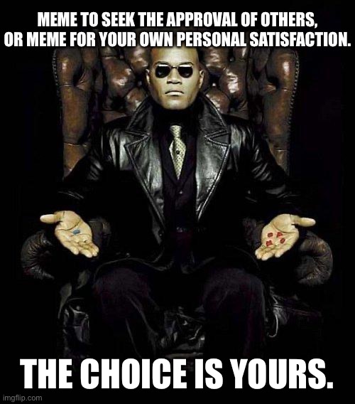When you meme for your own satisfaction, no one can take your achievements away. | MEME TO SEEK THE APPROVAL OF OTHERS, OR MEME FOR YOUR OWN PERSONAL SATISFACTION. THE CHOICE IS YOURS. | image tagged in morpheus blue  red pill,memes about memeing,red pill blue pill,imgflip unite,peace,satisfaction | made w/ Imgflip meme maker