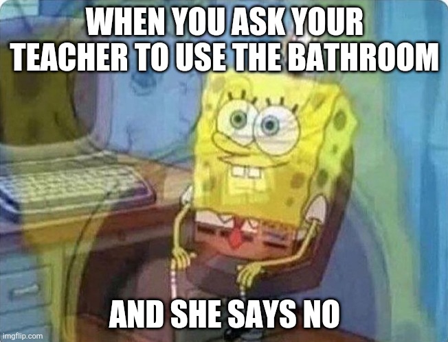 spongebob screaming inside | WHEN YOU ASK YOUR TEACHER TO USE THE BATHROOM; AND SHE SAYS NO | image tagged in spongebob screaming inside | made w/ Imgflip meme maker