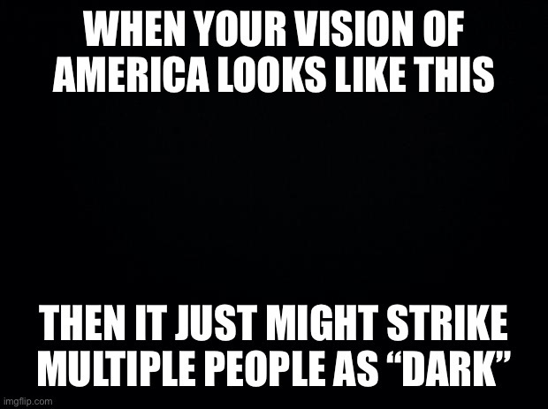 When multiple news outlets label Trump’s vision of America “dark.” | WHEN YOUR VISION OF AMERICA LOOKS LIKE THIS; THEN IT JUST MIGHT STRIKE MULTIPLE PEOPLE AS “DARK” | image tagged in black background,dark,news,america,trump is an asshole,trump is a moron | made w/ Imgflip meme maker