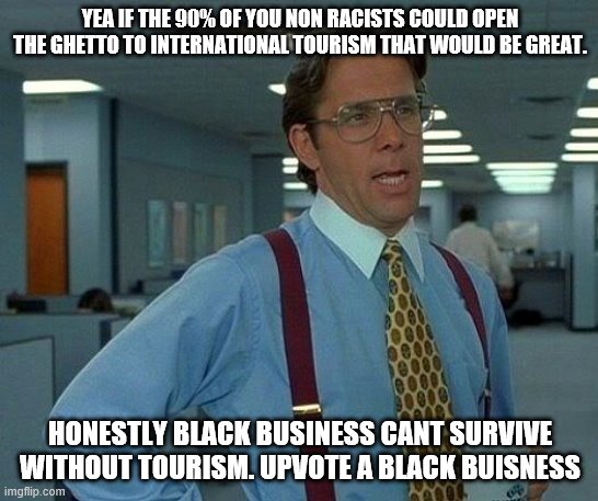 And visit me in Medellin | YEA IF THE 90% OF YOU NON RACISTS COULD OPEN THE GHETTO TO INTERNATIONAL TOURISM THAT WOULD BE GREAT. HONESTLY BLACK BUSINESS CANT SURVIVE WITHOUT TOURISM. UPVOTE A BLACK BUISNESS | image tagged in memes,that would be great | made w/ Imgflip meme maker