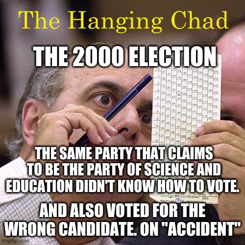 The hanging chad. I also recall some MSM saying the elderly couldn't read the cards and voted the wrong candidate. | THE 2000 ELECTION; THE SAME PARTY THAT CLAIMS TO BE THE PARTY OF SCIENCE AND EDUCATION DIDN'T KNOW HOW TO VOTE. AND ALSO VOTED FOR THE WRONG CANDIDATE. ON "ACCIDENT" | image tagged in idiots don't deserve a vote,democrats,demokkkrats,service guarantees citizenship | made w/ Imgflip meme maker
