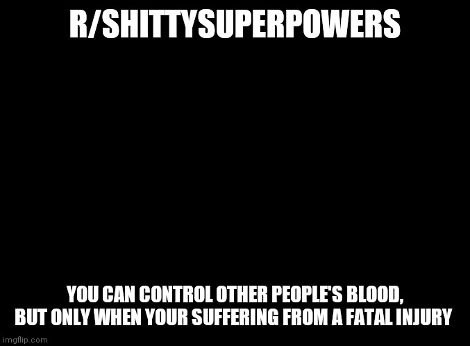 blank black |  R/SHITTYSUPERPOWERS; YOU CAN CONTROL OTHER PEOPLE'S BLOOD, BUT ONLY WHEN YOUR SUFFERING FROM A FATAL INJURY | image tagged in blank black | made w/ Imgflip meme maker