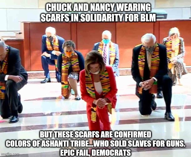 Failure of Democrat Pandering | CHUCK AND NANCY WEARING SCARFS IN SOLIDARITY FOR BLM; BUT THESE SCARFS ARE CONFIRMED COLORS OF ASHANTI TRIBE...WHO SOLD SLAVES FOR GUNS.
EPIC FAIL, DEMOCRATS | image tagged in nancy,pelosi,chuck,racism,blm,george | made w/ Imgflip meme maker