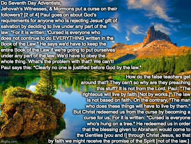 Do Seventh Day Adventists, Jehovah's Witnesses, & Mormons put a curse on their followers? [2 of 4] Paul goes on about God’s requirements for anyone who is rejecting Jesus’ gift of salvation by deciding to live under any part of the law: "For it is written: 'Cursed is everyone who does not continue to do EVERYTHING written in the Book of the Law.” He says we'd have to keep the entire Book of the Law if we're going to put ourselves under any part of the law. We'd have to obey the whole thing. What's the problem with that? We can’t! Paul says this: "Clearly no one is justified before God by the law.”; How do the false teachers get around that? They can't so why are they preaching this stuff? It is not from the Lord. Paul: "The righteous will live by faith [Not by works.]" The law is not based on faith. On the contrary, "The man who does these things will have to live by them." But Christ redeemed us from the curse by becoming a curse for us. For it is written: "Cursed is everyone who's hung on a tree." He redeemed us in order that the blessing given to Abraham would come to the Gentiles [you and I] through Christ Jesus, so that by faith we might receive the promise of the Spirit [not of the law.] | image tagged in law,god,adventists,mormon,jehovah's witness,bible | made w/ Imgflip meme maker
