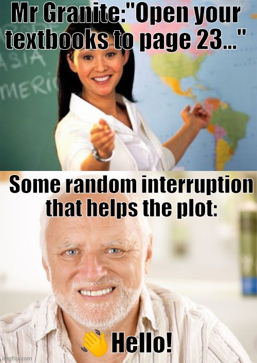 Literally My Weird School by Dan Gutman | Mr Granite:"Open your textbooks to page 23..."; Some random interruption that helps the plot:; 👋Hello! | image tagged in memes,unhelpful high school teacher,awkward smiling old man,weird stuff | made w/ Imgflip meme maker