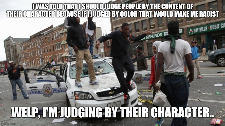 Blm | I WAS TOLD THAT I SHOULD JUDGE PEOPLE BY THE CONTENT OF THEIR CHARACTER BECAUSE IF I JUDGED BY COLOR THAT WOULD MAKE ME RACIST; WELP, I'M JUDGING BY THEIR CHARACTER.. | image tagged in blm | made w/ Imgflip meme maker