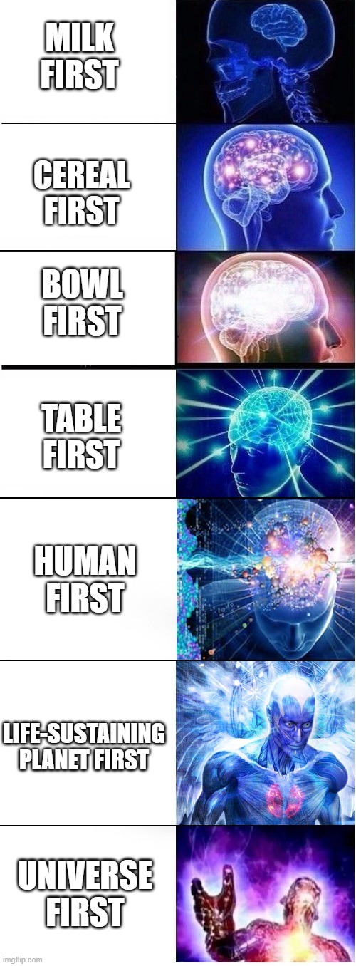 Expanding brain extended 2 | MILK FIRST; CEREAL FIRST; BOWL FIRST; TABLE FIRST; HUMAN FIRST; LIFE-SUSTAINING PLANET FIRST; UNIVERSE FIRST | image tagged in expanding brain extended 2 | made w/ Imgflip meme maker