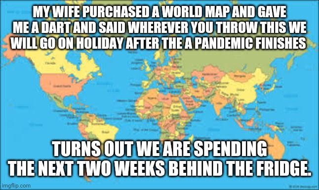 COVID HOLIDAY | MY WIFE PURCHASED A WORLD MAP AND GAVE ME A DART AND SAID WHEREVER YOU THROW THIS WE WILL GO ON HOLIDAY AFTER THE A PANDEMIC FINISHES; TURNS OUT WE ARE SPENDING THE NEXT TWO WEEKS BEHIND THE FRIDGE. | image tagged in covid-19,happy holidays | made w/ Imgflip meme maker